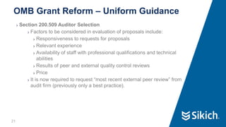 21
❯ Section 200.509 Auditor Selection
❯ Factors to be considered in evaluation of proposals include:
❯ Responsiveness to requests for proposals
❯ Relevant experience
❯ Availability of staff with professional qualifications and technical
abilities
❯ Results of peer and external quality control reviews
❯ Price
❯ It is now required to request “most recent external peer review” from
audit firm (previously only a best practice).
OMB Grant Reform – Uniform Guidance
 