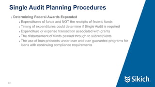 22
❯ Determining Federal Awards Expended
❯ Expenditures of funds and NOT the receipts of federal funds
❯ Timing of expenditures could determine if Single Audit is required
❯ Expenditure or expense transaction associated with grants
❯ The disbursement of funds passed through to subrecipients
❯ The use of loan proceeds under loan and loan guarantee programs for
loans with continuing compliance requirements
Single Audit Planning Procedures
22
 