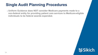 24
❯ Uniform Guidance does NOT consider Medicare payments made to a
non-federal entity for providing patient care services to Medicare-eligible
individuals to be federal awards expended.
Single Audit Planning Procedures
 