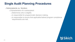 25
❯ Subrecipients vs. Vendors
❯ Characteristics of a subrecipient:
❯ Determines who is eligible.
❯ Is responsible for programmatic decision making.
❯ Is responsible to ensure that applicable federal program compliance
requirements are met.
Single Audit Planning Procedures
25
 