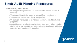 26
❯ Characteristics of a vendor:
❯ Vendor provides goods and services within the normal course of
business.
❯ Vendor provides similar goods to many different purchasers.
❯ Vendors operate in a competitive environment.
❯ Vendors are not subject to compliance requirements of the federal
programs.
❯ An auditee may simultaneously be a recipient, a subrecipient and a
contractor on the substance of its agreements with federal awarding
agencies and pass-through agencies.
Single Audit Planning Procedures
26
 