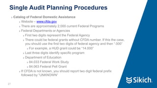 27
❯ Catalog of Federal Domestic Assistance
❯ Website – www.cfda.gov
❯ There are approximately 2,000 current Federal Programs
❯ Federal Departments or Agencies
❯ First two digits represent the Federal Agency
❯ There could be federal grants without CFDA number. If this the case,
you should use the first two digits of federal agency and then “.000”
❯ For example, a HUD grant could be “14.000”
❯ Last three digits identify specific program
❯ Department of Education
❯ 84.033 Federal Work Study
❯ 84.063 Federal Pell Grant
❯ If CFDA is not known, you should report two digit federal prefix
followed by “UNKNOWN”
Single Audit Planning Procedures
27
 