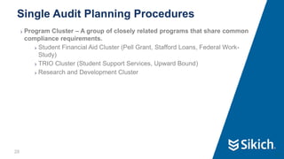 28
❯ Program Cluster – A group of closely related programs that share common
compliance requirements.
❯ Student Financial Aid Cluster (Pell Grant, Stafford Loans, Federal Work-
Study)
❯ TRIO Cluster (Student Support Services, Upward Bound)
❯ Research and Development Cluster
Single Audit Planning Procedures
28
 