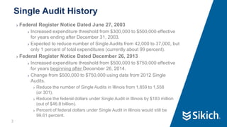 3
❯ Federal Register Notice Dated June 27, 2003
❯ Increased expenditure threshold from $300,000 to $500,000 effective
for years ending after December 31, 2003.
❯ Expected to reduce number of Single Audits from 42,000 to 37,000, but
only 1 percent of total expenditures (currently about 99 percent).
❯ Federal Register Notice Dated December 26, 2013
❯ Increased expenditure threshold from $500,000 to $750,000 effective
for years beginning after December 26, 2014.
❯ Change from $500,000 to $750,000 using data from 2012 Single
Audits.
❯ Reduce the number of Single Audits in Illinois from 1,859 to 1,558
(or 301).
❯ Reduce the federal dollars under Single Audit in Illinois by $183 million
(out of $46.8 billion).
❯ Percent of federal dollars under Single Audit in Illinois would still be
99.61 percent.
Single Audit History
3
 
