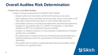30
❯ Criteria for a Low-Risk Auditee:
❯ Criteria must be examined for the PRIOR TWO YEARS
❯ Single Audits must have been performed the previous two years.
❯ Data Collection Form submitted by the due date, which is the earlier of 30
days after receipt of the final report or nine months after year-end.
❯ Unmodified opinions on the financial statements and financial statements
prepared in accordance with U.S. GAAP. (For example, a cash basis
auditee can NOT be considered a low-risk auditee)
❯ Auditor’s in-relation to opinion on the schedule of expenditures of federal
awards was unmodified.
❯ No deficiencies in internal control over financial reporting identified as a
material weakness under the requirements of Government Auditing
Standards.
❯ The auditor did not report a substantial doubt about the auditee’s ability
to continue as a going concern.
Overall Auditee Risk Determination
30
 