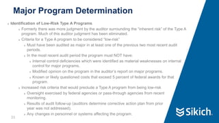 33
❯ Identification of Low-Risk Type A Programs
❯ Formerly there was more judgment by the auditor surrounding the “inherent risk” of the Type A
program. Much of this auditor judgment has been eliminated.
❯ Criteria for a Type A program to be considered “low-risk”
❯ Must have been audited as major in at least one of the previous two most recent audit
periods.
❯ In the most recent audit period the program must NOT have:
❯ Internal control deficiencies which were identified as material weaknesses on internal
control for major programs.
❯ Modified opinion on the program in the auditor’s report on major programs.
❯ Known or likely questioned costs that exceed 5 percent of federal awards for that
program.
❯ Increased risk criteria that would preclude a Type A program from being low-risk
❯ Oversight exercised by federal agencies or pass-through agencies from recent
monitoring.
❯ Results of audit follow-up (auditors determine corrective action plan from prior
year was not addressed).
❯ Any changes in personnel or systems affecting the program.
Major Program Determination
 