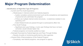 34
❯ Identification of High-Risk Type B Programs
❯ Current and Prior Audit Experience:
❯ Weaknesses in internal control over federal programs
❯ Auditor considers control environment such as the competence and experience
of personnel who administer the program.
❯ If there are multiple internal control structures, is weakness isolated in one
operating unit?
❯ Extent federal funds are passed through to subrecipients affect risk.
❯ Prior Audit Findings
❯ Significant prior year findings, or prior year findings that have not been
corrected, would indicate higher risk.
❯ Federal programs not recently audited as major.
❯ Oversight Exercised by Federal Agencies and Pass-Through Entities
❯ Results of audits or monitoring performed by other agencies
❯ Inherent Risk of Noncompliance of the Federal Program
❯ Complexity, new federal programs, new program to agency
Major Program Determination
 