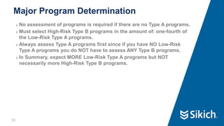 35
❯ No assessment of programs is required if there are no Type A programs.
❯ Must select High-Risk Type B programs in the amount of: one-fourth of
the Low-Risk Type A programs.
❯ Always assess Type A programs first since if you have NO Low-Risk
Type A programs you do NOT have to assess ANY Type B programs.
❯ In Summary, expect MORE Low-Risk Type A programs but NOT
necessarily more High-Risk Type B programs.
Major Program Determination
35
 