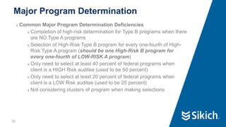 36
❯ Common Major Program Determination Deficiencies
❯ Completion of high-risk determination for Type B programs when there
are NO Type A programs
❯ Selection of High-Risk Type B program for every one-fourth of High-
Risk Type A program (should be one High-Risk B program for
every one-fourth of LOW-RISK A program)
❯ Only need to select at least 40 percent of federal programs when
client is a HIGH Risk auditee (used to be 50 percent)
❯ Only need to select at least 20 percent of federal programs when
client is a LOW Risk auditee (used to be 25 percent)
❯ Not considering clusters of program when making selections
Major Program Determination
36
 