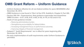 4
❯ Uniform Guidance effective for all non-federal entities for years BEGINNING after
December 26, 2014.
❯ OMB Guidance is now found in Title 2 of the CFR, Subtitle A, Chapter II, Part 200.
❯ Section 200.104 – Supersession: New guidance supersedes and streamlines
OMB Circulars – A-21, A-50, A-87, A-89, A-102, A-110, A-122 and A-133.
❯ Goals of new guidance include:
❯ Reducing administrative burden.
❯ Strengthening accountability for federal dollars.
❯ Increasing management focus on performance outcomes.
❯ Improving integrity of financial management.
❯ Subpart F “Audit Requirements” are in effect for years beginning after
December 26, 2014.
❯ No early implementation of audit requirements under Uniform Guidance is
permitted.
OMB Grant Reform – Uniform Guidance
 