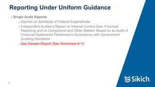 41
❯ Single Audit Reports
❯ Opinion on Schedule of Federal Expenditures
❯ Independent Auditor’s Report on Internal Control Over Financial
Reporting and on Compliance and Other Matters Based on an Audit of
Financial Statements Performed in Accordance with Government
Auditing Standards
❯ See Sample Report (See Worksheet A-1)
Reporting Under Uniform Guidance
41
 