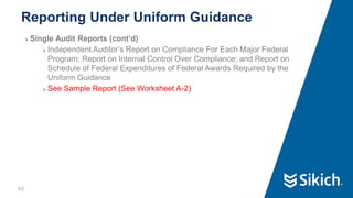 42
❯ Single Audit Reports (cont’d)
❯ Independent Auditor’s Report on Compliance For Each Major Federal
Program; Report on Internal Control Over Compliance; and Report on
Schedule of Federal Expenditures of Federal Awards Required by the
Uniform Guidance
❯ See Sample Report (See Worksheet A-2)
Reporting Under Uniform Guidance
42
 