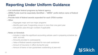 43
❯ List individual federal programs by federal agency
❯ ARRA Funds must be separately identified – “ARRA” prefix before name of federal
program
❯ Provide total of federal awards expended for each CFDA number
❯ Other
❯ Segregate major and non-major programs
❯ Identify grant year if expending occurs in more than one grant year
❯ List grantor pass-through numbers if applicable
❯ Notes on Schedule
❯ Include in notes the significant accounting policies used in preparing schedule (ex.
cash, accrual)
❯ Amounts provided to subrecipients
❯ Value of federal awards expended for non-cash assistance
❯ Amount of insurance in effect during the year
❯ Amount of loans or loan guarantees outstanding at year-end
Reporting Under Uniform Guidance
43
 