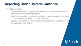 45
❯ Findings include:
❯ Control deficiencies, significant deficiencies and material weaknesses in
internal control over major programs.
❯ Material noncompliance with the provisions of laws, regulations, contracts
or grant agreements related to a major program.
❯ Schedule of Prior Audit Findings contains material misrepresentations on
the status of a prior finding.
Reporting Under Uniform Guidance
45
 