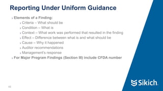 46
❯ Elements of a Finding:
❯ Criteria – What should be
❯ Condition – What is
❯ Context – What work was performed that resulted in the finding
❯ Effect – Difference between what is and what should be
❯ Cause – Why it happened
❯ Auditor recommendations
❯ Management’s response
❯ For Major Program Findings (Section III) include CFDA number
Reporting Under Uniform Guidance
4
 
