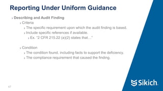 47
❯ Describing and Audit Finding
❯ Criteria
❯ The specific requirement upon which the audit finding is based.
❯ Include specific references if available.
❯ Ex. “2 CFR 215.22 (a)(2) states that…”
❯ Condition
❯ The condition found, including facts to support the deficiency.
❯ The compliance requirement that caused the finding.
Reporting Under Uniform Guidance
47
 