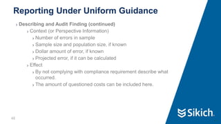 48
❯ Describing and Audit Finding (continued)
❯ Context (or Perspective Information)
❯ Number of errors in sample
❯ Sample size and population size, if known
❯ Dollar amount of error, if known
❯ Projected error, if it can be calculated
❯ Effect
❯ By not complying with compliance requirement describe what
occurred.
❯ The amount of questioned costs can be included here.
Reporting Under Uniform Guidance
48
 