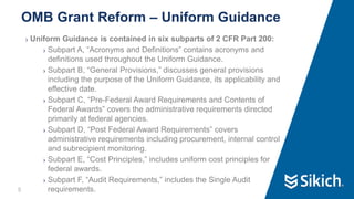 5
❯ Uniform Guidance is contained in six subparts of 2 CFR Part 200:
❯ Subpart A, “Acronyms and Definitions” contains acronyms and
definitions used throughout the Uniform Guidance.
❯ Subpart B, “General Provisions,” discusses general provisions
including the purpose of the Uniform Guidance, its applicability and
effective date.
❯ Subpart C, “Pre-Federal Award Requirements and Contents of
Federal Awards” covers the administrative requirements directed
primarily at federal agencies.
❯ Subpart D, “Post Federal Award Requirements” covers
administrative requirements including procurement, internal control
and subrecipient monitoring.
❯ Subpart E, “Cost Principles,” includes uniform cost principles for
federal awards.
❯ Subpart F, “Audit Requirements,” includes the Single Audit
requirements.
OMB Grant Reform – Uniform Guidance
 