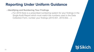 50
❯ Identifying and Numbering Your Findings
❯ For 2015 there is a prescribed numbering system for your findings in the
Single Audit Report which must match the numbers used in the Data
Collection Form, number your findings (2015-001, 2015-002….).
Reporting Under Uniform Guidance
50
 