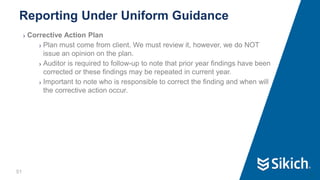 51
❯ Corrective Action Plan
❯ Plan must come from client. We must review it, however, we do NOT
issue an opinion on the plan.
❯ Auditor is required to follow-up to note that prior year findings have been
corrected or these findings may be repeated in current year.
❯ Important to note who is responsible to correct the finding and when will
the corrective action occur.
Reporting Under Uniform Guidance
51
 