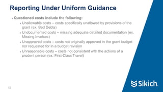 52
❯ Questioned costs include the following:
❯ Unallowable costs – costs specifically unallowed by provisions of the
grant (ex. Bad Debts)
❯ Undocumented costs – missing adequate detailed documentation (ex.
Missing Invoices)
❯ Unapproved costs – costs not originally approved in the grant budget
nor requested for in a budget revision
❯ Unreasonable costs – costs not consistent with the actions of a
prudent person (ex. First-Class Travel)
Reporting Under Uniform Guidance
52
 