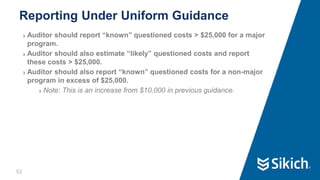 53
❯ Auditor should report “known” questioned costs > $25,000 for a major
program.
❯ Auditor should also estimate “likely” questioned costs and report
these costs > $25,000.
❯ Auditor should also report “known” questioned costs for a non-major
program in excess of $25,000.
❯ Note: This is an increase from $10,000 in previous guidance.
Reporting Under Uniform Guidance
53
 