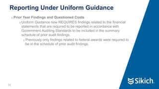 54
❯ Prior Year Findings and Questioned Costs
❯ Uniform Guidance now REQUIRES findings related to the financial
statements that are required to be reported in accordance with
Government Auditing Standards to be included in the summary
schedule of prior audit findings.
❯ Previously only findings related to federal awards were required to
be in the schedule of prior audit findings.
Reporting Under Uniform Guidance
 