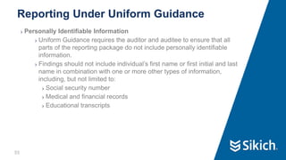 55
❯ Personally Identifiable Information
❯ Uniform Guidance requires the auditor and auditee to ensure that all
parts of the reporting package do not include personally identifiable
information.
❯ Findings should not include individual’s first name or first initial and last
name in combination with one or more other types of information,
including, but not limited to:
❯ Social security number
❯ Medical and financial records
❯ Educational transcripts
Reporting Under Uniform Guidance
 