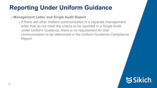 56
❯ Management Letter and Single Audit Report
❯ If there are other matters communicated in a separate management
letter that do not meet the criteria to be reported in a Single Audit
under Uniform Guidance, there is no requirement for that
communication to be referenced in the Uniform Guidance Compliance
Report.
Reporting Under Uniform Guidance
 