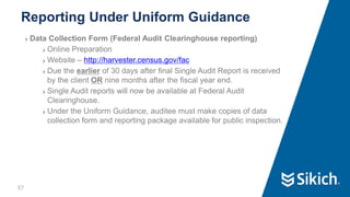 57
❯ Data Collection Form (Federal Audit Clearinghouse reporting)
❯ Online Preparation
❯ Website – http://harvester.census.gov/fac
❯ Due the earlier of 30 days after final Single Audit Report is received
by the client OR nine months after the fiscal year end.
❯ Single Audit reports will now be available at Federal Audit
Clearinghouse.
❯ Under the Uniform Guidance, auditee must make copies of data
collection form and reporting package available for public inspection.
Reporting Under Uniform Guidance
57
 