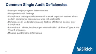 58
❯ Improper major program determination
❯ Unreported audit findings
❯ Compliance testing not documented in work papers or reason why a
certain compliance requirement was not applicable
❯ Deficiencies in Understanding and Testing of Internal Control over
Compliance
❯ Related to #1 above, but improper determination of Risk of Type A and
Type B programs
❯ Missing audit finding information
Common Single Audit Deficiencies
58
 