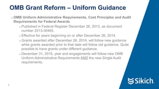 6
❯ OMB Uniform Administrative Requirements, Cost Principles and Audit
Requirements for Federal Awards
❯ Published in Federal Register December 26, 2013, as document
number 2013-30465.
❯ Effective for years beginning on or after December 26, 2014.
❯ Grants awarded after December 26, 2014, will follow new guidance
while grants awarded prior to that date will follow old guidance. Quite
possible to have grants under different guidance.
❯ December 31, 2015, year end engagements will follow new OMB
Uniform Administrative Requirements AND the new Single Audit
requirements.
OMB Grant Reform – Uniform Guidance
 