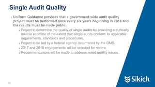 60
❯ Uniform Guidance provides that a government-wide audit quality
project must be performed once every six years beginning in 2018 and
the results must be made public.
❯ Project to determine the quality of single audits by providing a statically
reliable estimate of the extent that single audits conform to applicable
requirements, standards and procedures.
❯ Project to be led by a federal agency determined by the OMB.
❯ 2017 and 2018 engagements will be selected for review.
❯ Recommendations will be made to address noted quality issues.
Single Audit Quality
 