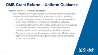 7
❯ Section 200.112 – Conflict of Interest
❯ Non-federal entity must disclose in writing any potential conflict of
interest to the federal awarding agency or pass-through entity.
❯ Program managers should be aware of contracts entered into
under their program(s). This person should be assigned.
❯ Responsible for notifying the proper staff and/or governing body
(i.e., the key decision makers) about these contracts and
soliciting written responses regarding conflicts of interest.
❯ The same may be true for program participants. Relationships
between those determining eligibility and program applicants
should be disclosed.
OMB Grant Reform – Uniform Guidance
 