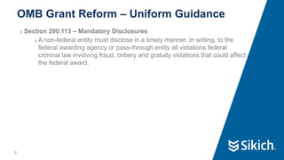 8
❯ Section 200.113 – Mandatory Disclosures
❯ A non-federal entity must disclose in a timely manner, in writing, to the
federal awarding agency or pass-through entity all violations federal
criminal law involving fraud, bribery and gratuity violations that could affect
the federal award.
OMB Grant Reform – Uniform Guidance
 