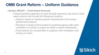 9
❯ Section 200.201 – Fixed Award Amounts
❯ Federal awarding agencies (or pass-through agencies) may issue a fixed
award amount and include the following provisions:
❯ Award is based on meeting specific requirements of the award
(performance-based).
❯ Recipient of award communicates to awarding agency after each
completion of activity or project as noted in award (milestones).
❯ Fixed awards are not permitted in programs with mandatory cost
sharing or match.
OMB Grant Reform – Uniform Guidance
 