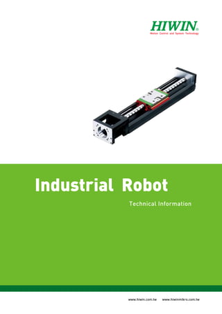 ©2013 FORM K02TE10-1301
(PRINTED IN TAIWAN) www.hiwin.com.tw www.hiwinmikro.com.tw
IndustrialRobotTechnicalInformation
Industrial Robot
Technical Information
HIWIN FRANCE
24 ZI N°1 EST-BP 78, LE BUAT,
61302 L’AIGLE Cedex, FRANCE
Tel: +33-2-33341115
Fax: +33-2-33347379
www.hiwin.fr
info@hiwin.fr
HIWIN SCHWEIZ
Schachenstrasse 80
CH-8645 Jona, SWITZERLAND
Tel: +41-55-2250025
Fax: +41-55-2250020
www.hiwin.ch
info@hiwin.ch
HIWIN S.R.O.
Medkova 888/11
627 00 Brno
Ceská Republika
Tel: +420-548-528238
Fax: +420-548-220233
www.hiwin.cz
info@hiwin.cz
HIWIN JAPAN
•KOBE
3F. Sannomiya-Chuo Bldg.
4-2-20 Goko-Dori. Chuo-Ku
KOBE 651-0087, JAPAN
Tel: +81-78-2625413
Fax: +81-78-2625686
www.hiwin.co.jp
info@hiwin.co.jp
HIWIN USA
•CHICAGO
1400 Madeline Lane
Elgin, IL. 60124, USA
Tel: +1-847-8272270
Fax: +1-847-8272291
www.hiwin.com
info@hiwin.com
•SILICON VALLEY
Tel: +1-510-4380871
Fax: +1-510-4380873
HIWIN GmbH
Brücklesbünd 2, D-77654
Offenburg, GERMANY
Tel: +49-781-93278-0
Fax: +49-781-93278-90
www.hiwin.de
www.hiwin.eu
info@hiwin.de
Mega-Fabs Motion Systems, Ltd.
13 Hayetzira St. Industrial Park,
P.O.Box 540, Yokneam 20692, ISRAEL
Tel: +972-4-9891050
Fax: +972-4-9891080
www.mega-fabs.com
info@mega-fabs.com
HIWIN TECHNOLOGIES CORP.
No. 7, Jingke Road,
Taichung Precision Machinery Park,
Taichung 40852, TAIWAN
Tel: +886-4-23594510
Fax: +886-4-23594420
www.hiwin.com.tw
business@hiwin.com.tw
HIWIN MIKROSYSTEM CORP.
No.6, Jingke Central Rd., Precision
Machinery Park, Taichung 40852, Taiwan
Tel : +886-4-23550110
Fax: +886-4-23550123
www.hiwinmikro.com.tw
business@hiwinmikro.com.tw
www.hiwinmikro.com.twom.tw
�
 