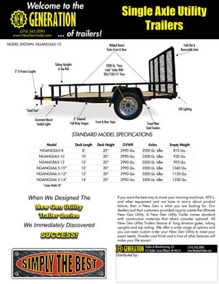 Welcome to the
                                                                                              Single Axle Utility
                                                                                                   Trailers
     (574) 343-2090
  www.NewGenTrailer.com                  ... of trailers!
MODEL SHOWN: NGANGSA5-10                                                          Welded Board                                                     Fold Flat &
                                                                                Tucks Front & Rear                                               Removable Gate



                                      Tubing Uprights                          3500 Lb. “Easy
                                        & Top Rail                            Lube” Axles With
   2” A-Frame Coupler
                                                                             205/75D/15” Tires




            “Sand Foot”                                                                                                                        LED Lighting

                    Grommet Mount                     3” Channel
                                                   Full Wrap Tongue   Front & Rear Steps                        Tread Plate
                     Sealed Lights
                                                                                                               Steel Fenders
                                                    STANDARD MODEL SPECIFICATIONS
                              Model                     Deck Length    Deck Height             GVWR               Axles                Empty Weight
                          NGANGSA5-8                         8’             20”              2990 Lbs.       3500 Lb. Idler               810 Lbs.
                         NGANGSA5-10                        10’             20”              2990 Lbs.       3500 Lb. Idler               930 Lbs.
                         NGANGSA5-12                        12’             20”              2990 Lbs.       3500 Lb. Idler               995 Lbs.
                        NGANGSA6.5-10*                      10’             20”              2990 Lbs.       3500 Lb. Idler              1040 Lbs.
                        NGANGSA6.5-12*                      12’             20”              2990 Lbs.       3500 Lb. Idler              1150 Lbs.
                        NGANGSA6.5-14*                      14’             20”              2990 Lbs.       3500 Lb. Idler              1250 Lbs.
                           *Trailer Width 78”



              When We Designed The                                                         If you want the best way to move your mowing machines, ATV’s,
                                                                                           and other equipment and not have to worry about product
                        New Gen Utility                                                    failure, then a New Gen is what you are looking for. Our
                                                                                           dealers and their customers provided input to create the Ultimate
                         Trailer Series                                                    New Gen Utility. A New Gen Utility Trailer comes standard
                                                                                           with construction materials that others consider optional. All
                                                                                           New Gen Utility Trailers feature 4’ long drive-on gates, tubing
          We Immediately Discovered                                                        uprights and top railing. We offer a wide range of options and
                                                                                           you can even custom order your New Gen Utility to meet your
                          SUCCESS!                                                         exact needs. Powder coat finish and a host of other features will
                                                                                           make your life easier!
                                                                                                               Trailers & Manufacturing, LLC           (574) 343-2090
                                                                                                               612 Kollar Street-Elkhart, IN 46514     www.NewGenTrailer.com
                                                                                           Distributed by:
 