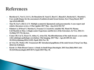 Bicchierai G, Nori J, Livi L, De Benedetto D, Vanzi E, Boeri C, Bianchi S, Becherini C, Meattini I.
Core needle biopsy for the assessment of unilateral male breast lesions. Eur J Surg Oncol. 2017
Apr;43(4):680-682.
 Tian M, Liu Y, Zhi Z, Li Y. Multiple symmetric lipomatosis and gynecomastia: A case report and
relative literature review. J Clin Lipidol. 2017 May - Jun;11(3):763-767
 Palmieri A, D'Orazi V, Martino G, Frusone F, Crocetti D, Amabile MI, Monti M. Plasma
Cell Mastitis in Men: A Single-center Experience and Review of the Literature. In Vivo. 2016 11-
12;30(6):727-732. Review.
 Comer JD, Cui X, Eisen CS, Abbey G, Arleo EK. Myofibroblastoma of the male breast: a rare entity
with radiologic-pathologic correlation. Clin Imaging. 2017 Mar - Apr;42:109-112. doi:
10.1016/j.clinimag.2016.11.022. Epub 2016 Nov 30.
 de Vries FE, Walter AW, Vrouenraets BC Intraductal papilloma of the male breast.J Surg Case Rep.
2016 Feb 9;2016(2).
 Korde LA Male Breast Cancer: A Study in Small Steps.Oncologist. 2015 Jun;20(6):584-5. doi:
10.1634/theoncologist.2015-0174. Epub 2015 May 18.
 