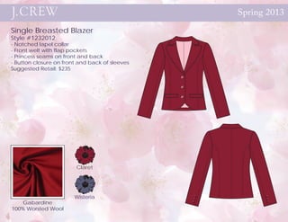 Spring 2013

Single Breasted Blazer
Style #1232012
- Notched lapel collar
- Front welt with flap pockets
- Princess seams on front and back
- Button closure on front and back of sleeves
Suggested Retail: $235




                        Claret




                        Wisteria
   Gabardine
100% Worsted Wool
 