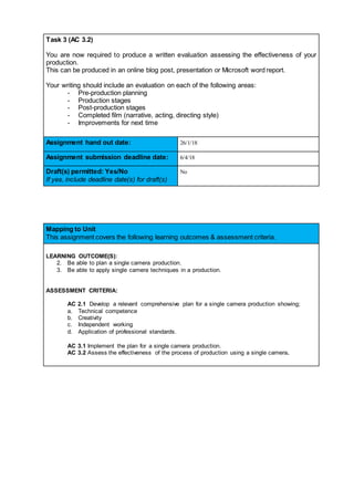 Task 3 (AC 3.2)
You are now required to produce a written evaluation assessing the effectiveness of your
production.
This can be produced in an online blog post, presentation or Microsoft word report.
Your writing should include an evaluation on each of the following areas:
- Pre-production planning
- Production stages
- Post-production stages
- Completed film (narrative, acting, directing style)
- Improvements for next time
Assignment hand out date: 26/1/18
Assignment submission deadline date: 6/4/18
Draft(s) permitted: Yes/No
If yes, include deadline date(s) for draft(s)
No
Mapping to Unit
This assignment covers the following learning outcomes & assessment criteria.
LEARNING OUTCOME(S):
2. Be able to plan a single camera production.
3. Be able to apply single camera techniques in a production.
ASSESSMENT CRITERIA:
AC 2.1 Develop a relevant comprehensive plan for a single camera production showing;
a. Technical competence
b. Creativity
c. Independent working
d. Application of professional standards.
AC 3.1 Implement the plan for a single camera production.
AC 3.2 Assess the effectiveness of the process of production using a single camera.
 