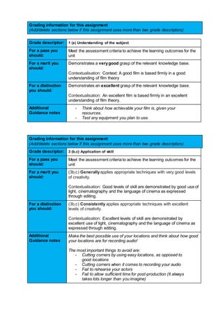 Grading information for this assignment
(Add/delete sections below if this assignment uses more than two grade descriptors)
Grade descriptor: 1 (a) Understanding of the subject
For a pass you
should:
Meet the assessment criteria to achieve the learning outcomes for the
unit
For a merit you
should:
Demonstrates a verygood grasp of the relevant knowledge base.
Contextualisation: Context: A good film is based firmly in a good
understanding of film theory
For a distinction
you should:
Demonstrates an excellent grasp of the relevant knowledge base.
Contextualisation: An excellent film is based firmly in an excellent
understanding of film theory.
Additional
Guidance notes
- Think about how achievable your film is, given your
resources.
- Test any equipment you plan to use.
Grading information for this assignment
(Add/delete sections below if this assignment uses more than two grade descriptors)
Grade descriptor: 3 (b,c) Application of skill
For a pass you
should:
Meet the assessment criteria to achieve the learning outcomes for the
unit
For a merit you
should:
(3b,c) Generallyapplies appropriate techniques with very good levels
of creativity.
Contextualisation: Good levels of skill are demonstrated by good use of
light, cinematography and the language of cinema as expressed
through editing.
For a distinction
you should:
(3b,c) Consistently applies appropriate techniques with excellent
levels of creativity.
Contextualisation: Excellent levels of skill are demonstrated by
excellent use of light, cinematography and the language of cinema as
expressed through editing.
Additional
Guidance notes
Make the best possible use of your locations and think about how good
your locations are for recording audio!
The most important things to avoid are:
- Cutting corners by using easy locations, as opposed to
good locations
- Cutting corners when it comes to recording your audio
- Fail to rehearse your actors
- Fail to allow sufficient time for post-production (It always
takes lots longer than you imagine)
 