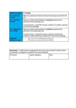 Grade descriptor: 7c: Quality
For a pass you
should:
Meet the assessment criteria to achieve the learning outcomes for the
unit
For a merit you
should:
Taken as a whole, demonstrates a very good response to the
demands of the brief/assignment.
Contextualisation: A good film requires a balance of creativity, planning
and technical knowledge.
For a distinction
you should:
Taken as a whole, demonstrates an excellent response to the
demands of the brief/assignment.
Contextualisation: A great film requires a balance of high levels
creativity, excellent planning and high levels of technical knowledge.
Additional
Guidance notes
- Give your actors something interesting to do
- Plan and test your post-production workflow
Declaration: I confirm that this assignment is all my own work and that it conforms to the
course policy on plagiarism as stated in the course handbook.
Print name: Learner signature: Date:
 