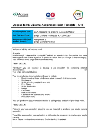Access to HE Diploma Assignment Brief Template - AP3
Access Diploma title: QAA Access to HE Diploma (Access to Media)
Unit Title and Code: Single Camera Techniques KJ1/3/AA/08G
Assignment title (and
number if used):
Assignment 2
Single Camera Practical
Assignment briefing and mapping to unit:
Scenario:
Middlesbrough college will be hosting UKCineFest, an annual student film festival. You have
been approached by the organizer to produce a short film for a Single Camera category.
Your film must be no longer than five minutes long.
Task 1 (AC 2.1)
Individually you are required to develop a pre-production file containing detailed
documentation for
your single camera production
Your pre-production documentation will need to include:
- Development of ideas; mind maps, notes, research, draft documents
- Storyboards
- Script (shooting script with shot list)
- Floor Plans
- Script Breakdown
- Budget
- Call Sheet
- Risk Assessments
- Clearances for locations and actors
- Production Diary
Your pre-production documentation will need to be organised and can be presented online.
Task 2 (AC 3.1)
Following your pre-production planning you are required to produce your single camera
production.
You will be assessed on your application of skills using the equipment to produce your single
camera
piece. Please continue to complete your Production Log throughout.
 