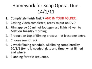 Homework for Soap Opera. Due: 14/1/11 Completely finish Task 7 AND IN YOUR FOLDER. Casting Video completed, ready to put on DVD. Film approx 20 min of footage (use lights) Given to Matt on Tuesday morning. Production Log of filming process – at least one entry. Choose soundtrack 2 week filming schedule. All filming completed by 20/1/11(who is needed, date and time, what filmed and where.) Planning for title sequence. 