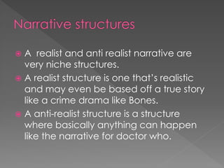  A realist and anti realist narrative are
  very niche structures.
 A realist structure is one that’s realistic
  and may even be based off a true story
  like a crime drama like Bones.
 A anti-realist structure is a structure
  where basically anything can happen
  like the narrative for doctor who.
 