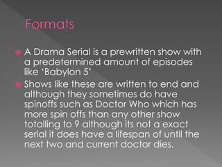  A Drama Serial is a prewritten show with
  a predetermined amount of episodes
  like ‘Babylon 5’
 Shows like these are written to end and
  although they sometimes do have
  spinoffs such as Doctor Who which has
  more spin offs than any other show
  totalling to 9 although its not a exact
  serial it does have a lifespan of until the
  next two and current doctor dies.
 