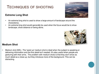 TECHNIQUES OF SHOOTING
Extreme Long Shot
• An extreme long shot is used to show a large amount of landscape around the
character(s).
• An extreme long shot would generally be used when the focus would be to show
landscape, show distance or being alone.
Medium Shot
• Medium shot (MS) - The 'waist up' medium shot is ideal when the subject is speaking or
delivering information and the fine detail isn't needed. It's also useful when people are
gesturing with their arms. The problem with medium shots is that they don't show as
much detail as a close up, but they introduce more of the background. This can be
distracting.
 