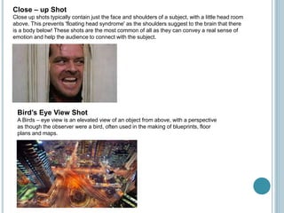 Close – up Shot
Close up shots typically contain just the face and shoulders of a subject, with a little head room
above. This prevents 'floating head syndrome' as the shoulders suggest to the brain that there
is a body below! These shots are the most common of all as they can convey a real sense of
emotion and help the audience to connect with the subject.
Bird’s Eye View Shot
A Birds – eye view is an elevated view of an object from above, with a perspective
as though the observer were a bird, often used in the making of blueprints, floor
plans and maps.
 