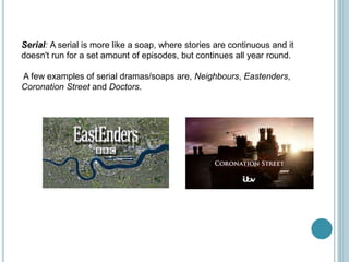 Serial: A serial is more like a soap, where stories are continuous and it
doesn't run for a set amount of episodes, but continues all year round.
A few examples of serial dramas/soaps are, Neighbours, Eastenders,
Coronation Street and Doctors.
 